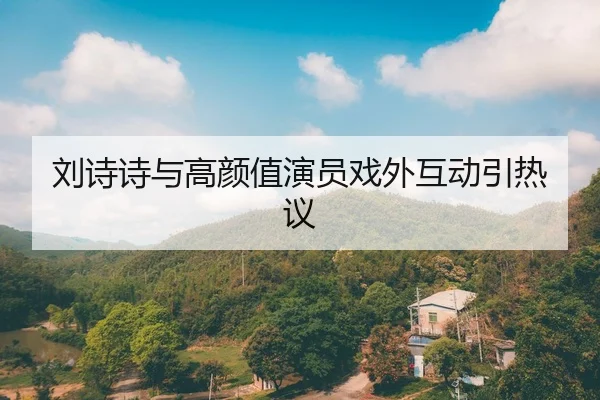 刘诗诗与高颜值演员戏外互动引热议